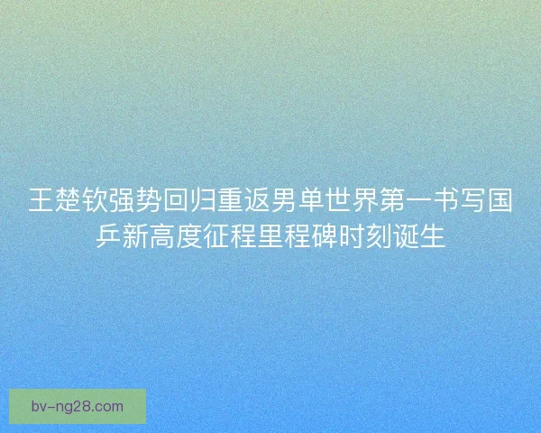王楚钦强势回归重返男单世界第一书写国乒新高度征程里程碑时刻诞生