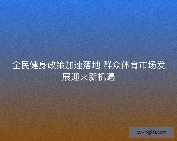 全民健身政策加速落地 群众体育市场发展迎来新机遇 全民健身政策加速落地 群众体育市场发展迎来新机遇