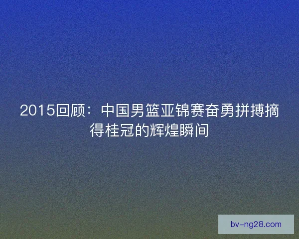 2015回顾：中国男篮亚锦赛奋勇拼搏摘得桂冠的辉煌瞬间