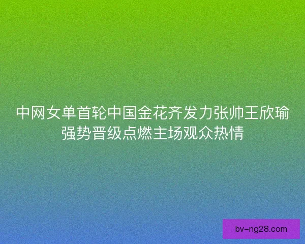 中网女单首轮中国金花齐发力张帅王欣瑜强势晋级点燃主场观众热情