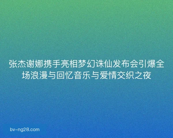 张杰谢娜携手亮相梦幻诛仙发布会引爆全场浪漫与回忆音乐与爱情交织之夜