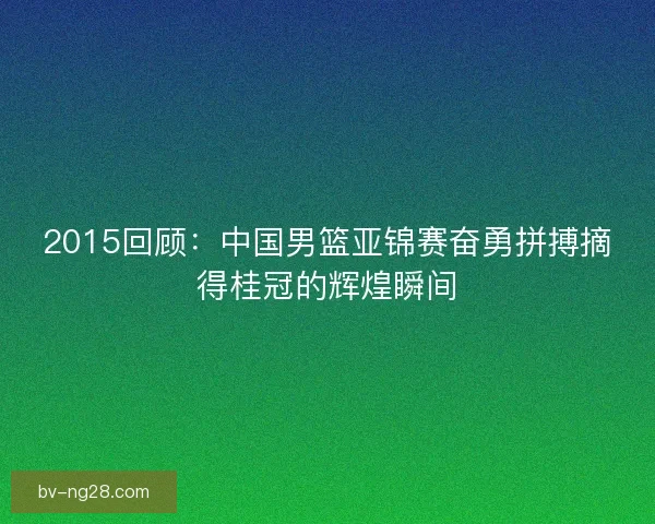 2015回顾：中国男篮亚锦赛奋勇拼搏摘得桂冠的辉煌瞬间