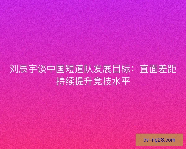刘辰宇谈中国短道队发展目标：直面差距持续提升竞技水平