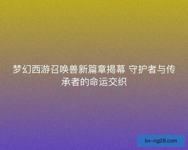 梦幻西游召唤兽新篇章揭幕 守护者与传承者的命运交织