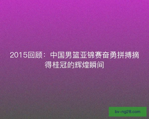 2015回顾:中国男篮亚锦赛奋勇拼搏摘得桂冠的辉煌瞬间 2015回顾:中国男篮亚锦赛奋勇拼搏摘得桂冠的辉煌瞬间