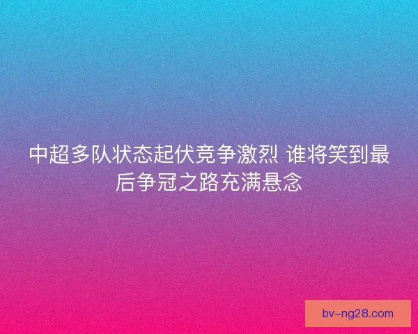 中超多队状态起伏竞争激烈 谁将笑到最后争冠之路充满悬念 中超多队状态起伏竞争激烈 谁将笑到最后争冠之路充满悬念