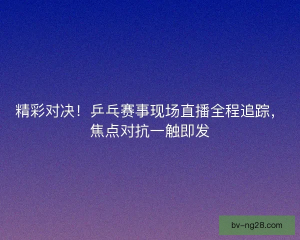 精彩对决!乒乓赛事现场直播全程追踪,焦点对抗一触即发 精彩对决!乒乓赛事现场直播全程追踪,焦点对抗一触即发